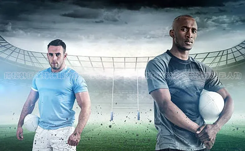 长征娱乐注册登录字节跳动揭秘韩国足球迷眼中的足球运动员：揭露韩国球迷心中的足球风云人物