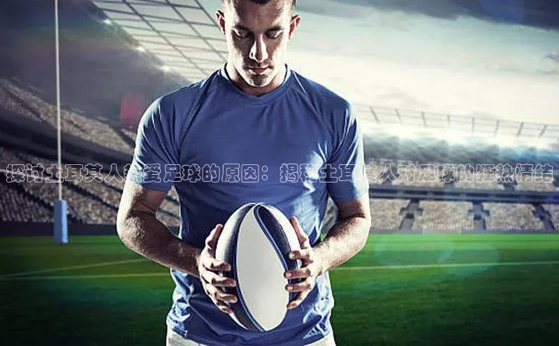 长征注册登录入口梯哥哥科技探讨土耳其人热爱足球的原因：揭秘土耳其人对足球的狂热情结