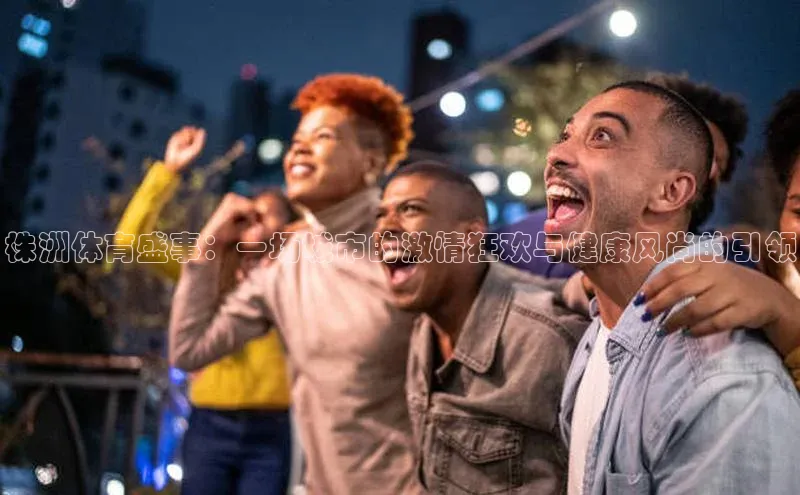 长征app下载安装百度搜索资源平台株洲体育盛事：一场城市的激情狂欢与健康风尚的引领