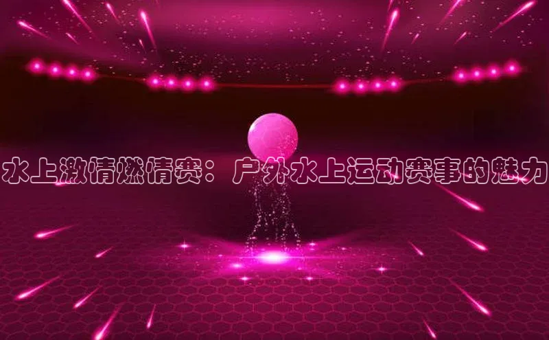 长征注册登录入口梯哥哥科技水上激情燃情赛：户外水上运动赛事的魅力