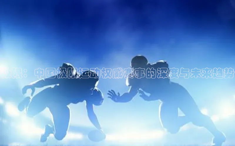 长征中心官网登录入口天下秀极限：中国极限运动权威赛事的深度与未来趋势