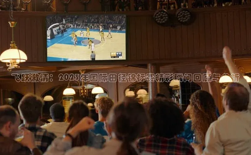 飞跃激情：2023年国际田径锦标赛精彩瞬间回顾与分析