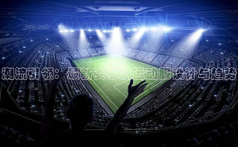 潮流引领：最新赛事款运动服设计与趋势