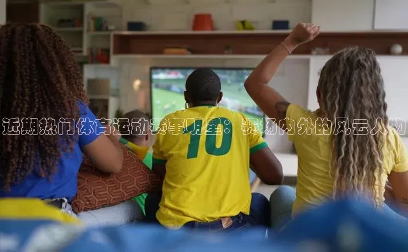 近期热门体育运动赛事明星：赛场内外的风云人物