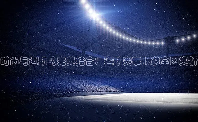 时尚与运动的完美结合：运动赛事服装全图赏析